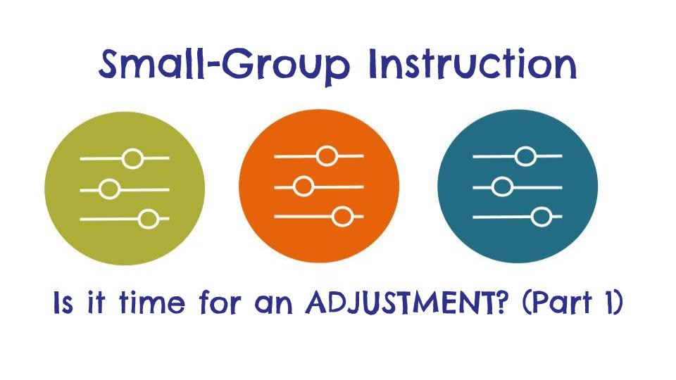 Adjustments to Small-Group Instruction (Part 1): What’s STILL IMPORTANT and What NEEDS RECONSIDERING?